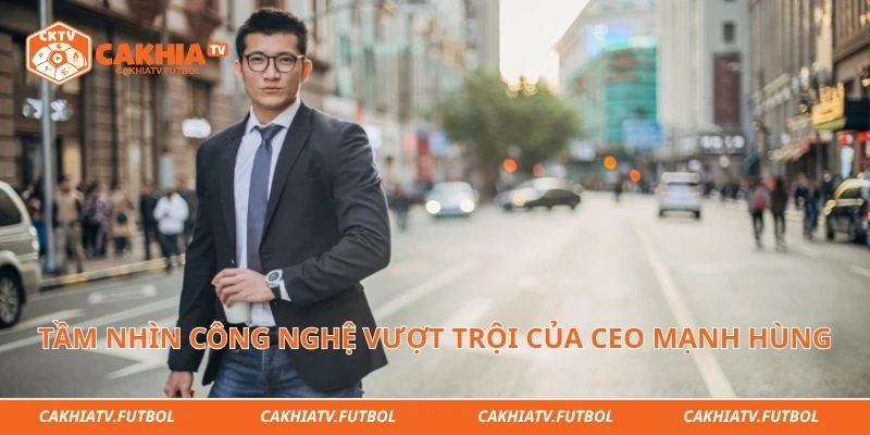 Tầm nhìn công nghệ vượt trội của CEO Mạnh Hùng 